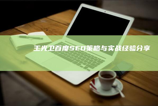 王光卫百度SEO策略与实战经验分享